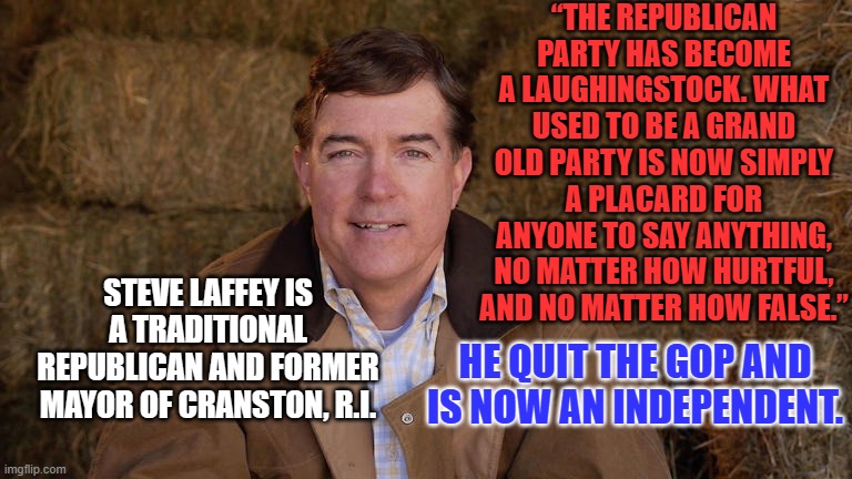The "Independent Movement" has a new leader. | “THE REPUBLICAN PARTY HAS BECOME A LAUGHINGSTOCK. WHAT USED TO BE A GRAND OLD PARTY IS NOW SIMPLY A PLACARD FOR ANYONE TO SAY ANYTHING, NO MATTER HOW HURTFUL, AND NO MATTER HOW FALSE.”; STEVE LAFFEY IS A TRADITIONAL REPUBLICAN AND FORMER MAYOR OF CRANSTON, R.I. HE QUIT THE GOP AND IS NOW AN INDEPENDENT. | image tagged in politics | made w/ Imgflip meme maker