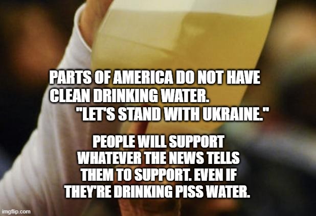Flint Water | PARTS OF AMERICA DO NOT HAVE CLEAN DRINKING WATER.                               "LET'S STAND WITH UKRAINE."; PEOPLE WILL SUPPORT WHATEVER THE NEWS TELLS THEM TO SUPPORT. EVEN IF THEY'RE DRINKING PISS WATER. | image tagged in flint water | made w/ Imgflip meme maker