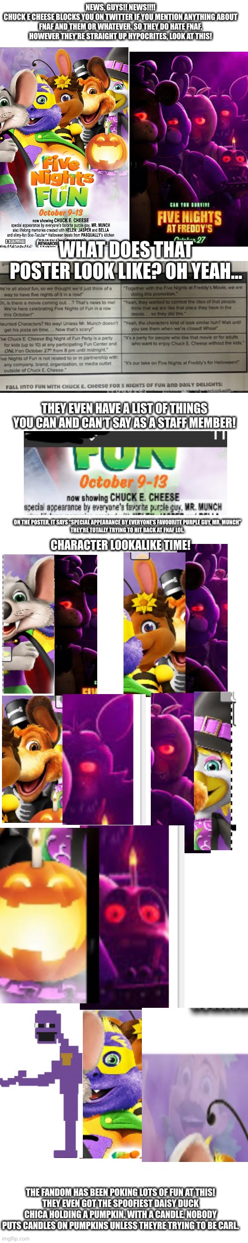This is so goofy! I like that the fandom isn’t even that mad, just accepting it and making fun of chuck e cheese’s stupid decisi | NEWS, GUYS!! NEWS!!!!
CHUCK E CHEESE BLOCKS YOU ON TWITTER IF YOU MENTION ANYTHING ABOUT FNAF AND THEM OR WHATEVER. SO THEY DO HATE FNAF. HOWEVER THEY’RE STRAIGHT UP HYPOCRITES, LOOK AT THIS! WHAT DOES THAT POSTER LOOK LIKE? OH YEAH…; THEY EVEN HAVE A LIST OF THINGS YOU CAN AND CAN’T SAY AS A STAFF MEMBER! ON THE POSTER, IT SAYS “SPECIAL APPEARANCE BY EVERYONE’S FAVOURITE PURPLE GUY, MR. MUNCH”
THEY’RE TOTALLY TRYING TO HIT BACK AT FNAF LOL. CHARACTER LOOKALIKE TIME! THE FANDOM HAS BEEN POKING LOTS OF FUN AT THIS!
THEY EVEN GOT THE SPOOFIEST DAISY DUCK CHICA HOLDING A PUMPKIN. WITH A CANDLE. NOBODY PUTS CANDLES ON PUMPKINS UNLESS THEYRE TRYING TO BE CARL. | image tagged in fnaf,five nights at freddys,freddy fazbear,chuck e cheese | made w/ Imgflip meme maker