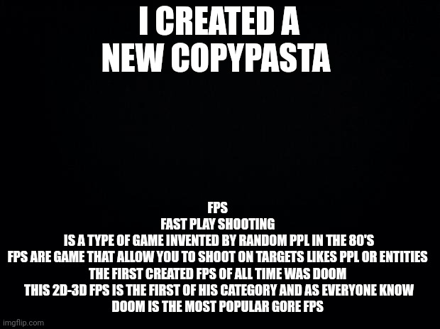 Weird stoopid new copypasta | I CREATED A NEW COPYPASTA; FPS 
FAST PLAY SHOOTING 
IS A TYPE OF GAME INVENTED BY RANDOM PPL IN THE 80'S
FPS ARE GAME THAT ALLOW YOU TO SHOOT ON TARGETS LIKES PPL OR ENTITIES 
THE FIRST CREATED FPS OF ALL TIME WAS DOOM 
THIS 2D-3D FPS IS THE FIRST OF HIS CATEGORY AND AS EVERYONE KNOW
DOOM IS THE MOST POPULAR GORE FPS | image tagged in black background | made w/ Imgflip meme maker