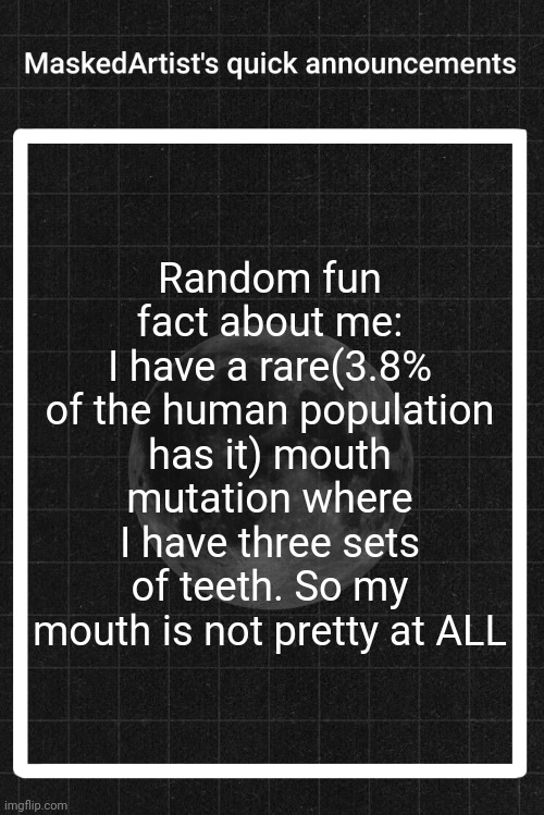 AnArtistWithaMask's quick announcements | Random fun fact about me:
I have a rare(3.8% of the human population has it) mouth mutation where I have three sets of teeth. So my mouth is not pretty at ALL | image tagged in anartistwithamask's quick announcements | made w/ Imgflip meme maker