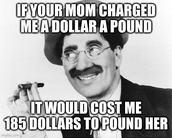 Groucho Marx | IF YOUR MOM CHARGED ME A DOLLAR A POUND IT WOULD COST ME 185 DOLLARS TO POUND HER | image tagged in groucho marx | made w/ Imgflip meme maker