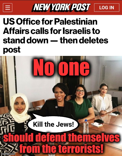 The hatred and antisemitism of the American left | No one; Kill the Jews! should defend themselves
from the terrorists! | image tagged in the squad,memes,hamas,terrorists,israel,antisemitism | made w/ Imgflip meme maker