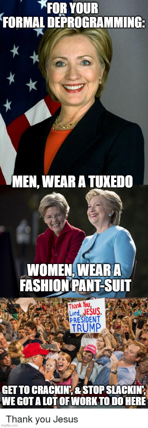 CLINTON Re-Education Camp: FORMAL ATTIRE Required | FOR YOUR 
FORMAL DEPROGRAMMING:; MEN, WEAR A TUXEDO; WOMEN, WEAR A 
FASHION PANT-SUIT; GET TO CRACKIN', & STOP SLACKIN',
WE GOT A LOT OF WORK TO DO HERE | image tagged in hillary clinton,hillary and elizabeth warren,take my baby lord trump,biden obama,john kerry,kamala harris | made w/ Imgflip meme maker