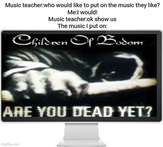 Anyone else who also put on metal in class? | Music teacher:who would like to put on the music they like?
Me:I would!
Music teacher:ok show us
The music I put on: | image tagged in computer screen | made w/ Imgflip meme maker