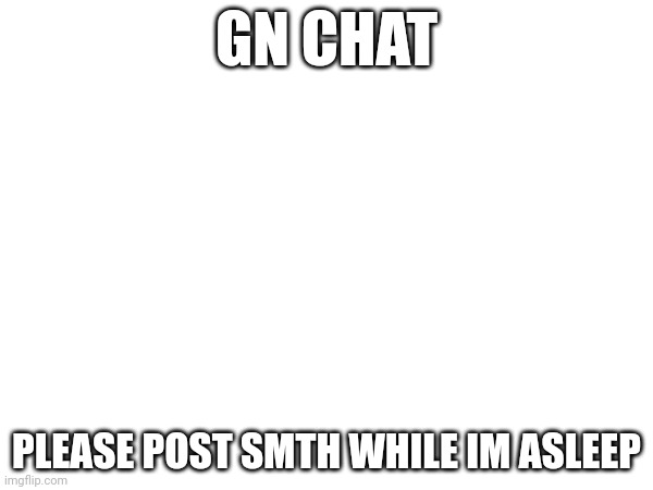 GN CHAT; PLEASE POST SMTH WHILE IM ASLEEP | made w/ Imgflip meme maker