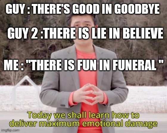 maximum emotional damage | GUY : THERE'S GOOD IN GOODBYE; GUY 2 :THERE IS LIE IN BELIEVE; ME : "THERE IS FUN IN FUNERAL " | image tagged in maximum emotional damage | made w/ Imgflip meme maker