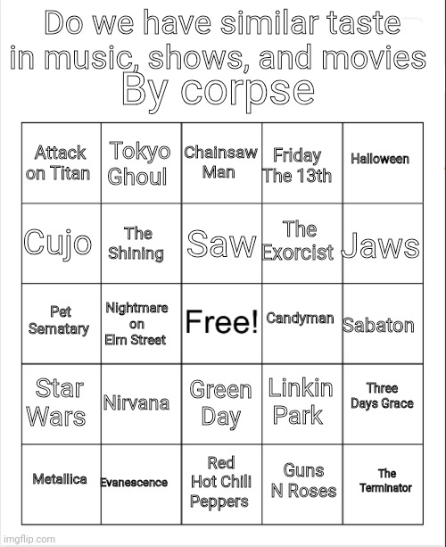 You just mark the stuff you like as well, ig | By corpse; Do we have similar taste in music, shows, and movies; Chainsaw Man; Tokyo Ghoul; Halloween; Attack on Titan; Friday The 13th; Saw; Cujo; Jaws; The Exorcist; The Shining; Candyman; Pet Sematary; Sabaton; Nightmare on Elm Street; Three Days Grace; Star Wars; Nirvana; Linkin Park; Green Day; Evanescence; The Terminator; Metallica; Red Hot Chili Peppers; Guns N Roses | image tagged in blank bingo | made w/ Imgflip meme maker