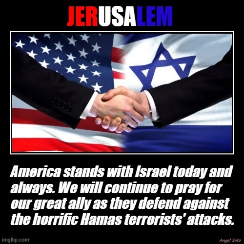 usa and israel are strong allies | USA; LEM; JER; America stands with Israel today and
always. We will continue to pray for
our great ally as they defend against
the horrific Hamas terrorists' attacks. | image tagged in america,usa,israel,jerusalem,terrorists,ally | made w/ Imgflip meme maker