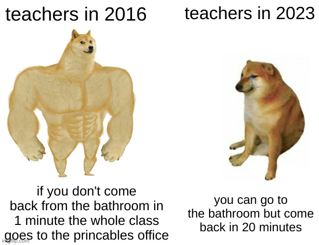 Buff Doge vs. Cheems | teachers in 2016; teachers in 2023; if you don't come back from the bathroom in 1 minute the whole class goes to the princables office; you can go to the bathroom but come back in 20 minutes | image tagged in memes,buff doge vs cheems | made w/ Imgflip meme maker