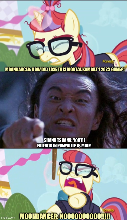 Moondancer vs Shang Tsung | MOONDANCER: HOW DID LOSE THIS MORTAL KOMBAT 1 2023 GAME?! SHANG TSUANG: YOU’RE FRIENDS IN PONYVILLE IS MINE! MOONDANCER: NOOOOOOOOOO!!!!! | image tagged in mortal kombat,my little pony,moondancer,memes,shang tsung | made w/ Imgflip meme maker