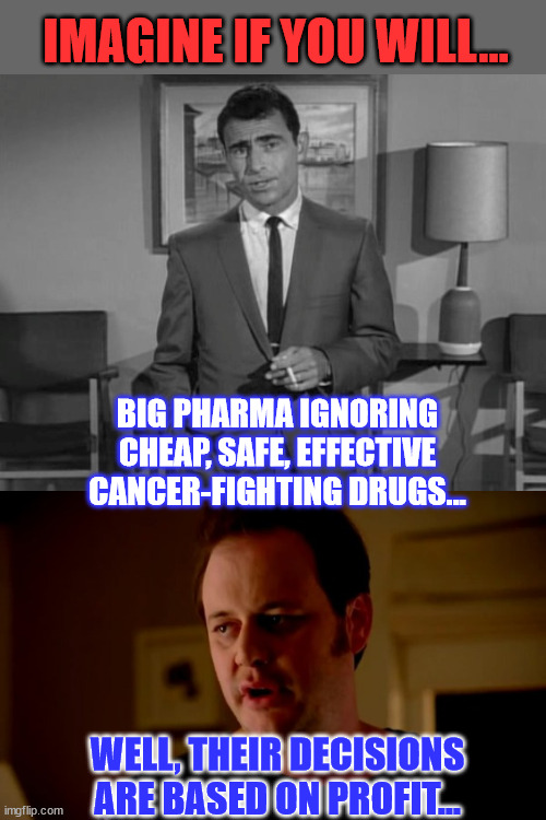 Cheap drugs is not going to make anyone rich, and in cancer treatments, that is a non-starter. | IMAGINE IF YOU WILL... BIG PHARMA IGNORING CHEAP, SAFE, EFFECTIVE CANCER-FIGHTING DRUGS... WELL, THEIR DECISIONS ARE BASED ON PROFIT... | image tagged in rod serling imagine if you will,jake from state farm,greedy,big pharma,cancer,cure | made w/ Imgflip meme maker