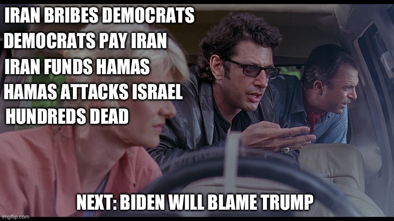 Another DNC fiasco. This isn’t even politics. The swamp in all its glory. | IRAN BRIBES DEMOCRATS; DEMOCRATS PAY IRAN; IRAN FUNDS HAMAS; HAMAS ATTACKS ISRAEL; HUNDREDS DEAD; NEXT: BIDEN WILL BLAME TRUMP | image tagged in jurassic park god,politics,israel,government corruption,terrorism,stupid liberals | made w/ Imgflip meme maker