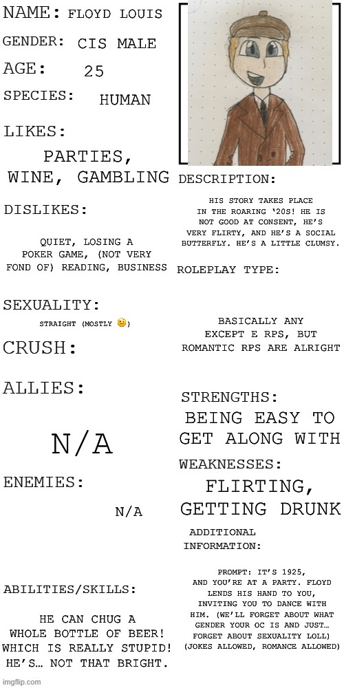 Made a full picture of him and some different drawings of diff emotions! :) | FLOYD LOUIS; CIS MALE; 25; HUMAN; PARTIES, WINE, GAMBLING; HIS STORY TAKES PLACE IN THE ROARING ‘20S! HE IS NOT GOOD AT CONSENT, HE’S VERY FLIRTY, AND HE’S A SOCIAL BUTTERFLY. HE’S A LITTLE CLUMSY. QUIET, LOSING A POKER GAME, (NOT VERY FOND OF) READING, BUSINESS; BASICALLY ANY EXCEPT E RPS, BUT ROMANTIC RPS ARE ALRIGHT; STRAIGHT (MOSTLY 🤨); BEING EASY TO GET ALONG WITH; N/A; FLIRTING, GETTING DRUNK; N/A; PROMPT: IT’S 1925, AND YOU’RE AT A PARTY. FLOYD LENDS HIS HAND TO YOU, INVITING YOU TO DANCE WITH HIM. (WE’LL FORGET ABOUT WHAT GENDER YOUR OC IS AND JUST… FORGET ABOUT SEXUALITY LOLL)
(JOKES ALLOWED, ROMANCE ALLOWED); HE CAN CHUG A WHOLE BOTTLE OF BEER! WHICH IS REALLY STUPID! HE’S… NOT THAT BRIGHT. | image tagged in updated roleplay oc showcase,rp,roleplaying,roleplay,oc,original character | made w/ Imgflip meme maker