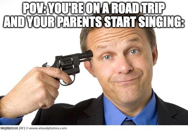 Mom, Dad, stop singing your cringy 80s music! | POV: YOU'RE ON A ROAD TRIP AND YOUR PARENTS START SINGING: | image tagged in gun to head | made w/ Imgflip meme maker