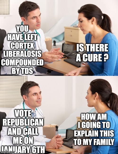 Liberalism doesn't have to be terminal | YOU HAVE LEFT CORTEX LIBERALOSIS COMPOUNDED BY TDS; IS THERE A CURE ? VOTE REPUBLICAN AND CALL ME ON JANUARY 6TH; HOW AM I GOING TO EXPLAIN THIS TO MY FAMILY | image tagged in doctor talking to patient,liberals,leftists,democrats,voting,republicans | made w/ Imgflip meme maker