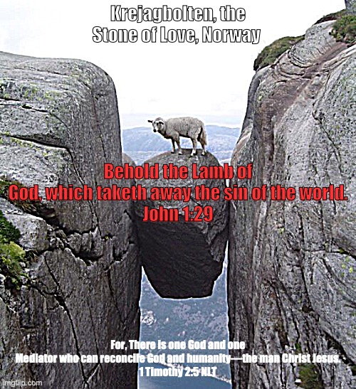 Rock of Salvation | Krejagbolten, the Stone of Love, Norway; Behold the Lamb of God, which taketh away the sin of the world.
John 1:29; For, There is one God and one Mediator who can reconcile God and humanity—the man Christ Jesus.
1 Timothy 2:5 NLT | image tagged in eternal life in christ | made w/ Imgflip meme maker