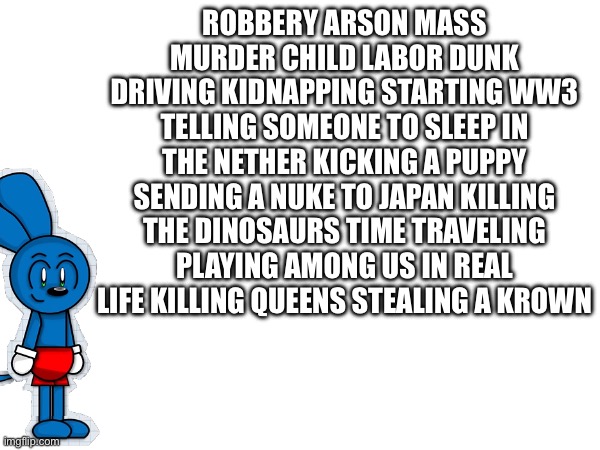 Riggy’s crime list | ROBBERY ARSON MASS MURDER CHILD LABOR DUNK DRIVING KIDNAPPING STARTING WW3 TELLING SOMEONE TO SLEEP IN THE NETHER KICKING A PUPPY SENDING A NUKE TO JAPAN KILLING THE DINOSAURS TIME TRAVELING PLAYING AMONG US IN REAL LIFE KILLING QUEENS STEALING A KROWN | image tagged in memes | made w/ Imgflip meme maker