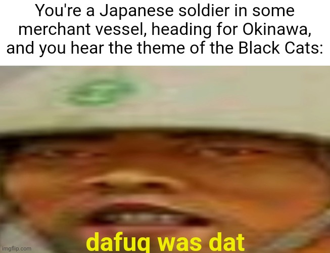 yes. | You're a Japanese soldier in some merchant vessel, heading for Okinawa, and you hear the theme of the Black Cats:; dafuq was dat | image tagged in memes,funny,call of duty,uh oh | made w/ Imgflip meme maker