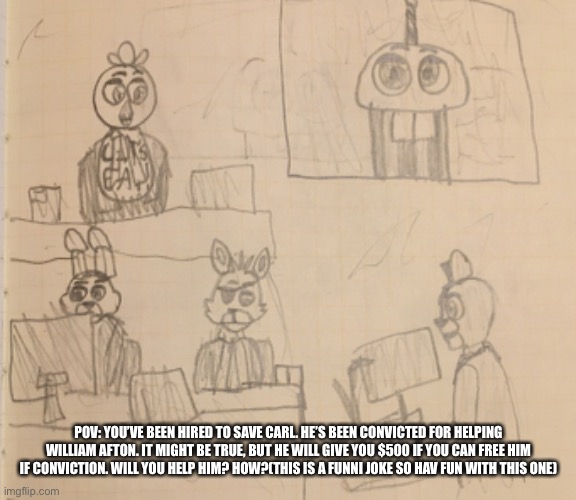 I DREW THIS SO LONG AGO IDK WHY AND I HAD TO USE IT (you can be any fnaf character except carl) | POV: YOU’VE BEEN HIRED TO SAVE CARL. HE’S BEEN CONVICTED FOR HELPING WILLIAM AFTON. IT MIGHT BE TRUE, BUT HE WILL GIVE YOU $500 IF YOU CAN FREE HIM IF CONVICTION. WILL YOU HELP HIM? HOW?(THIS IS A FUNNI JOKE SO HAV FUN WITH THIS ONE) | image tagged in fnaf,five nights at freddys,carl fnaf,mr cupcake,law and order,supreme court | made w/ Imgflip meme maker