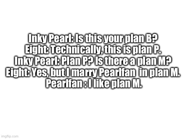 Incorrect quote (also fun fact: after Pearlfan finds out that Inkie is a living ghost she gave Inky Pearl a living ghost crystal | Inky Pearl: Is this your plan B? 
Eight: Technically, this is plan P. 
Inky Pearl: Plan P? Is there a plan M? 
Eight: Yes, but I marry Pearlfan  in plan M. 
Pearlfan : I like plan M. | made w/ Imgflip meme maker