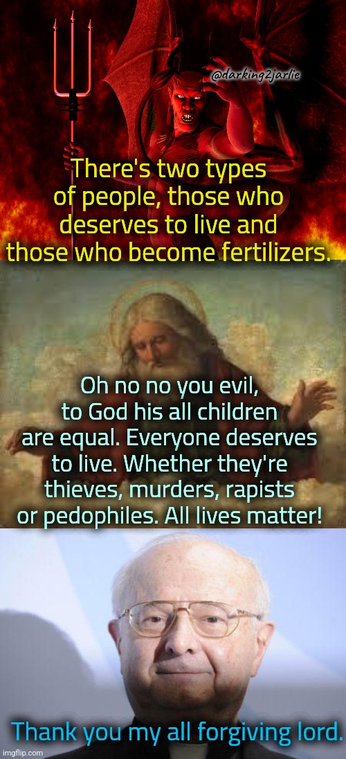Go bang that kid, the merciful God loves you unconditionally! | @darking2jarlie; There's two types of people, those who deserves to live and those who become fertilizers. Oh no no you evil, to God his all children are equal. Everyone deserves to live. Whether they're thieves, murders, rapists or pedophiles. All lives matter! Thank you my all forgiving lord. | image tagged in satan,god,pedo priest,pedophiles,allah,dark humor | made w/ Imgflip meme maker