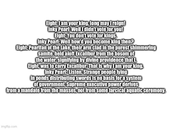 Monty Python incorrect quote this time :O | Eight: I am your king, long may I reign! 
Inky Pearl: Well I didn’t vote for you! 
Eight: You don’t vote for kings. 
Inky Pearl: Well how’d you become king then? 
Eight: Pearlfan of the Lake, their arm clad in the purest shimmering samite, held aloft Excalibur from the bosom of the water, signifying by divine providence that I, Eight, was to carry Excalibur. That is why I am your king. 
Inky Pearl:  Listen. Strange people lying in ponds distributing swords is no basis for a system of government. Supreme executive power derives from a mandate from the masses, not from some farcical aquatic ceremony. | made w/ Imgflip meme maker