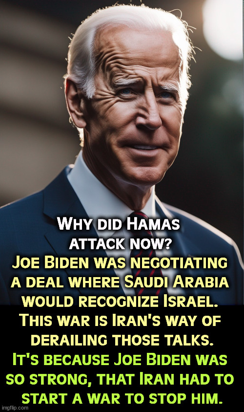It was Biden's strength, not any imagined weakness. Sometimes Republicans are pathetic. | Why did Hamas 
attack now? Joe Biden was negotiating 
a deal where Saudi Arabia 
would recognize Israel. 
This war is Iran's way of 
derailing those talks. It's because Joe Biden was 
so strong, that Iran had to 
start a war to stop him. | image tagged in hamas,saudi arabia,israel,iran,joe biden,strong | made w/ Imgflip meme maker
