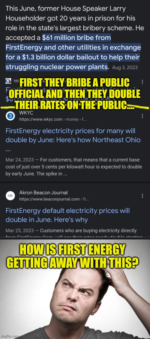 First Energy needs put in check - wouldn't happen under Trump | FIRST THEY BRIBE A PUBLIC OFFICIAL AND THEN THEY DOUBLE THEIR RATES ON THE PUBLIC.... HOW IS FIRST ENERGY GETTING AWAY WITH THIS? | image tagged in confused,energy,electricity,corporate greed | made w/ Imgflip meme maker