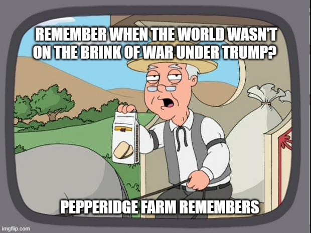 Good ol' Biden. | REMEMBER WHEN THE WORLD WASN'T ON THE BRINK OF WAR UNDER TRUMP? PEPPERIDGE FARM REMEMBERS | image tagged in pepridge farms,liberals,democrats,biased media,joe biden,trump | made w/ Imgflip meme maker
