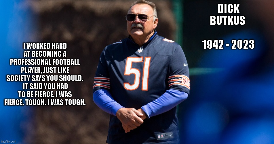 I WORKED HARD AT BECOMING A PROFESSIONAL FOOTBALL PLAYER, JUST LIKE SOCIETY SAYS YOU SHOULD.  IT SAID YOU HAD TO BE FIERCE. I WAS FIERCE. TOUGH. I WAS TOUGH. DICK BUTKUS       1942 - 2023 | image tagged in legend | made w/ Imgflip meme maker