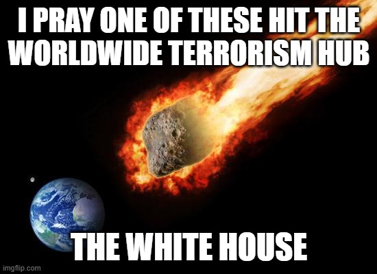 Jackass Giant Asteroid | I PRAY ONE OF THESE HIT THE
WORLDWIDE TERRORISM HUB; THE WHITE HOUSE | image tagged in jackass giant asteroid,white house,america is the great satan,america,terrorism,terrorist | made w/ Imgflip meme maker