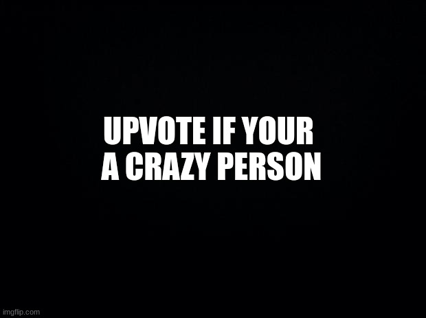 Black background | UPVOTE IF YOUR  A CRAZY PERSON | image tagged in black background | made w/ Imgflip meme maker