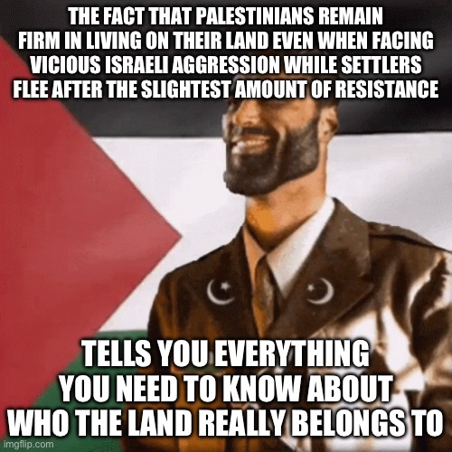 I’m gonna have both liberals and conservatives be mad at me for this. Oh well | THE FACT THAT PALESTINIANS REMAIN FIRM IN LIVING ON THEIR LAND EVEN WHEN FACING VICIOUS ISRAELI AGGRESSION WHILE SETTLERS FLEE AFTER THE SLIGHTEST AMOUNT OF RESISTANCE; TELLS YOU EVERYTHING YOU NEED TO KNOW ABOUT WHO THE LAND REALLY BELONGS TO | made w/ Imgflip meme maker