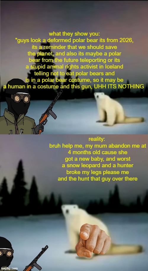 cringe, ik but i made it for well no reason lol | what they show you:
"guys look a deformed polar bear its from 2026, its a reminder that we should save the planet, and also its maybe a polar bear from the future teleporting or its a stupid animal rights activist in Iceland telling not to eat polar bears and is in a polar bear costume, so it may be a human in a costume and this gun, UHH ITS NOTHING; reality: 
bruh help me, my mum abandon me at 4 months old cause she got a new baby, and worst a snow leopard and a hunter broke my legs please me and the hunt that guy over there | image tagged in deformed bear from 2026 | made w/ Imgflip meme maker