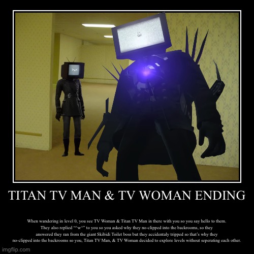 Titan TV Man & TV Woman Ending | TITAN TV MAN & TV WOMAN ENDING | When wandering in level 0, you see TV Woman & Titan TV Man in there with you so you say hello to them.
They | image tagged in funny,demotivationals,skibidi toilet | made w/ Imgflip demotivational maker