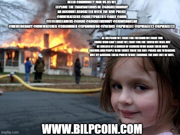 Disaster Girl Meme | HELLO COMMUNITY JOIN US AS WE EXPLORE THE TRANSACTIONS OF @GOGREENBUDDY AN ACCOUNT ASOCATTED WITH THE HIVE POLICE @HIVEWATCERS @GUILTYPARTIES @ABIT @ADM @STEEMCLEANERS @LOGIC @GOGREENBUDDY @CRIMSONCLAD @MERITOCRACY @HIVEWATCHER @SOLOMINER @SPAMINATOR @PATRICE @GPWALLET @GPWALLET2 @GPWALLET3; AT BILPCOIN WE FIGHT FOR FREEDOM WE FIGHT FOR THOSE WHO CAN'T FIGHT WE FIGHT FOR THE TRUTH WE WILL NOT BE BULLIED BY A BUNCH OF CLOWNS WHO SCAM THEIR OWN FRIENDS AND PEOPLE WHO TRUST THEM THE HIVE POLICE ARE WREAKING HIVE BY ABUSING THEIR POWER WHILE FARMING THE SHIT OUT OF HIVE. WWW.BILPCOIN.COM | image tagged in memes,disaster girl | made w/ Imgflip meme maker