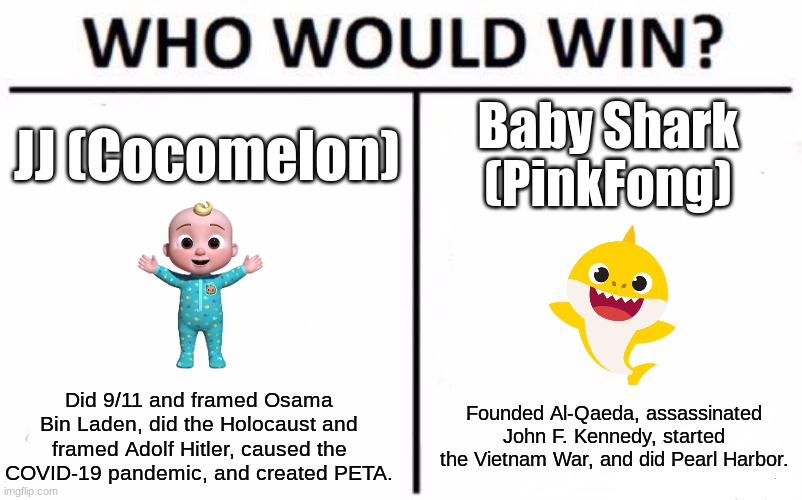 These Baby Shows Suck! | JJ (Cocomelon); Baby Shark (PinkFong); Did 9/11 and framed Osama Bin Laden, did the Holocaust and framed Adolf Hitler, caused the COVID-19 pandemic, and created PETA. Founded Al-Qaeda, assassinated John F. Kennedy, started the Vietnam War, and did Pearl Harbor. | image tagged in memes,who would win,baby shark,cocomelon | made w/ Imgflip meme maker