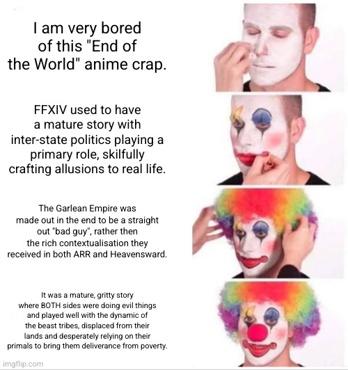 Clown Applying Makeup Meme | I am very bored of this "End of the World" anime crap. FFXIV used to have a mature story with inter-state politics playing a primary role, skilfully crafting allusions to real life. The Garlean Empire was made out in the end to be a straight out "bad guy", rather then the rich contextualisation they received in both ARR and Heavensward. It was a mature, gritty story where BOTH sides were doing evil things and played well with the dynamic of the beast tribes, displaced from their lands and desperately relying on their primals to bring them deliverance from poverty. | image tagged in memes,clown applying makeup,ShitpostXIV | made w/ Imgflip meme maker