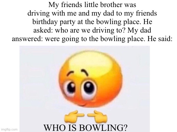 This for real happened yesterday | My friends little brother was driving with me and my dad to my friends birthday party at the bowling place. He asked: who are we driving to? My dad answered: were going to the bowling place. He said:; WHO IS BOWLING? | image tagged in memes,is for me,funny,real life,lol,funny memes | made w/ Imgflip meme maker