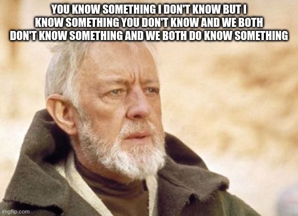 Obi Wan Kenobi Meme | YOU KNOW SOMETHING I DON'T KNOW BUT I KNOW SOMETHING YOU DON'T KNOW AND WE BOTH DON'T KNOW SOMETHING AND WE BOTH DO KNOW SOMETHING | image tagged in memes,obi wan kenobi | made w/ Imgflip meme maker