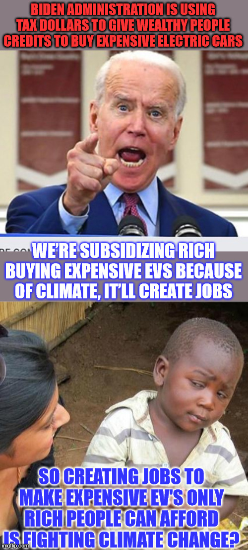 Why is the government offering rich people credits to buy expensive cars? | BIDEN ADMINISTRATION IS USING TAX DOLLARS TO GIVE WEALTHY PEOPLE CREDITS TO BUY EXPENSIVE ELECTRIC CARS; WE’RE SUBSIDIZING RICH BUYING EXPENSIVE EVS BECAUSE OF CLIMATE, IT’LL CREATE JOBS; SO CREATING JOBS TO MAKE EXPENSIVE EV'S ONLY RICH PEOPLE CAN AFFORD IS FIGHTING CLIMATE CHANGE? | image tagged in joe biden no malarkey,memes,third world skeptical kid,climate change,hoax | made w/ Imgflip meme maker