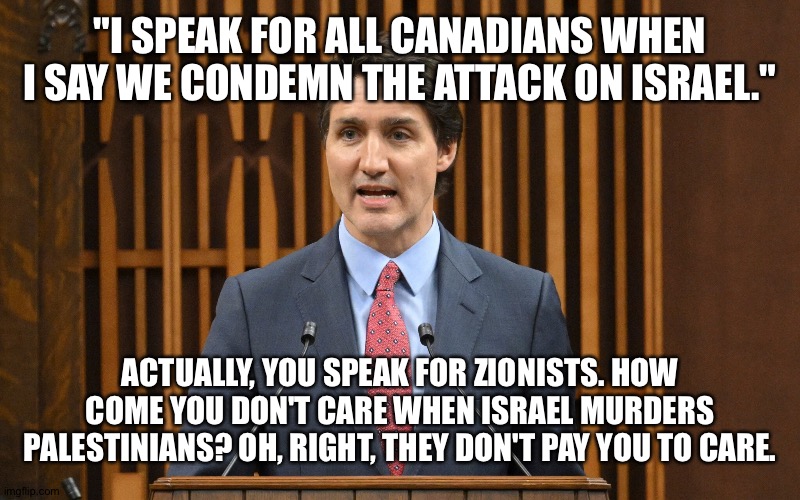 You speak for everyone BUT Canadians. | "I SPEAK FOR ALL CANADIANS WHEN I SAY WE CONDEMN THE ATTACK ON ISRAEL."; ACTUALLY, YOU SPEAK FOR ZIONISTS. HOW COME YOU DON'T CARE WHEN ISRAEL MURDERS PALESTINIANS? OH, RIGHT, THEY DON'T PAY YOU TO CARE. | image tagged in justin trudeau | made w/ Imgflip meme maker