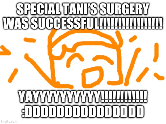 YAYYYYYYYYYYYYYYYYYYYYYYYYYYY :DDDDDDDDDDDDDDDDDDDDDDDDDD | SPECIAL TANI’S SURGERY WAS SUCCESSFUL!!!!!!!!!!!!!!!!! YAYYYYYYYYYY!!!!!!!!!!!! :DDDDDDDDDDDDDDD | image tagged in blank white template | made w/ Imgflip meme maker
