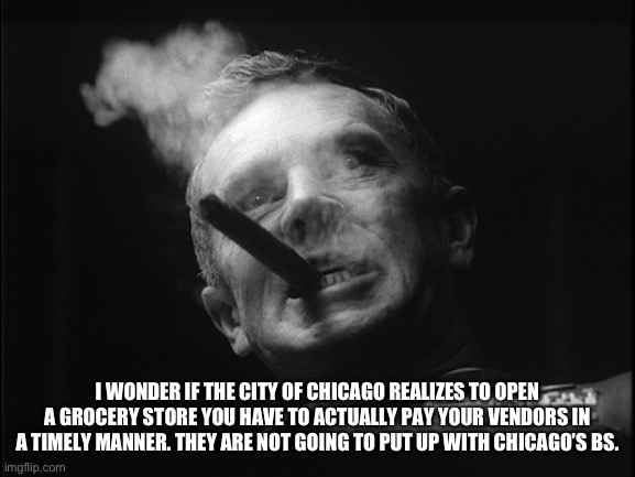 General Ripper (Dr. Strangelove) | I WONDER IF THE CITY OF CHICAGO REALIZES TO OPEN A GROCERY STORE YOU HAVE TO ACTUALLY PAY YOUR VENDORS IN A TIMELY MANNER. THEY ARE NOT GOIN | image tagged in general ripper dr strangelove | made w/ Imgflip meme maker