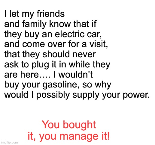 EV etiquette | I let my friends and family know that if they buy an electric car, and come over for a visit, that they should never ask to plug it in while they are here…. I wouldn’t buy your gasoline, so why would I possibly supply your power. You bought it, you manage it! | image tagged in blank white template | made w/ Imgflip meme maker