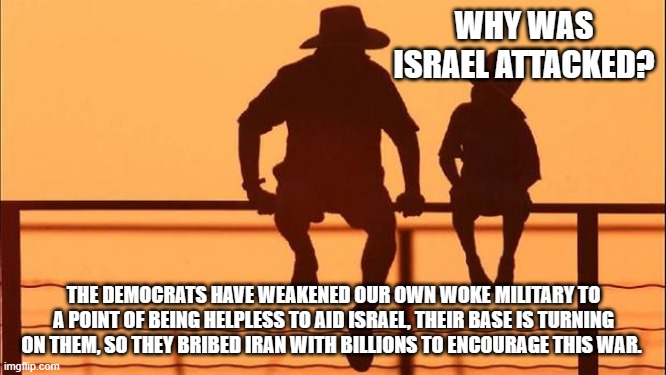 Cowboy wisdom, it was all preplanned. | WHY WAS ISRAEL ATTACKED? THE DEMOCRATS HAVE WEAKENED OUR OWN WOKE MILITARY TO A POINT OF BEING HELPLESS TO AID ISRAEL, THEIR BASE IS TURNING ON THEM, SO THEY BRIBED IRAN WITH BILLIONS TO ENCOURAGE THIS WAR. | image tagged in cowboy father and son,preplanned,stand with israel,democrat war on america,cowboy wisdom,democrat treason | made w/ Imgflip meme maker