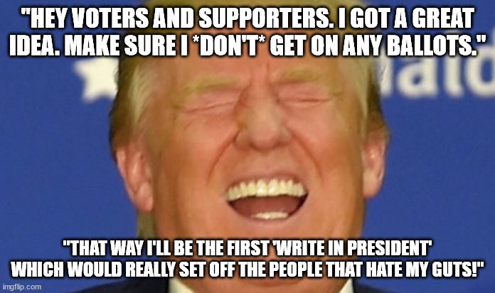 For the lulz! Also - The way things are I do see this as a possibility. | "HEY VOTERS AND SUPPORTERS. I GOT A GREAT IDEA. MAKE SURE I *DON'T* GET ON ANY BALLOTS."; "THAT WAY I'LL BE THE FIRST 'WRITE IN PRESIDENT' WHICH WOULD REALLY SET OFF THE PEOPLE THAT HATE MY GUTS!" | image tagged in trump laughing,trump2024,president trump | made w/ Imgflip meme maker