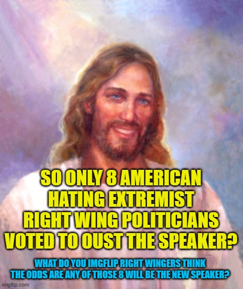 Smiling Jesus Meme | SO ONLY 8 AMERICAN HATING EXTREMIST RIGHT WING POLITICIANS VOTED TO OUST THE SPEAKER? WHAT DO YOU IMGFLIP RIGHT WINGERS THINK THE ODDS ARE ANY OF THOSE 8 WILL BE THE NEW SPEAKER? | image tagged in memes,smiling jesus | made w/ Imgflip meme maker