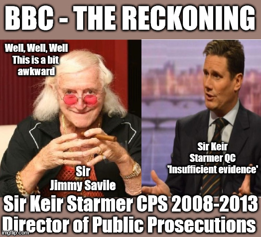 BBC The Reckoning - Starmer QC CPS - Jimmy Savile - 'Insufficient evidence' | BBC - THE RECKONING; Well, Well, Well
This is a bit 
awkward; Sexual abuser; Labour Leader; Sir Keir Starmer KCB QC CPS 2008–2013; Jimmy Savile 2009 CPS 'insufficient evidence' Generation Blair; #Immigration #Starmerout #Labour #wearecorbyn #KeirStarmer #DianeAbbott #McDonnell #cultofcorbyn #labourisdead #labourracism #socialistsunday #nevervotelabour #socialistanyday #Antisemitism #Savile #SavileGate #Paedo #Worboys #GroomingGangs #Paedophile #IllegalImmigration #Immigrants #Invasion #StarmerResign #Starmeriswrong #SirSoftie #SirSofty #Blair #Steroids #Economy #LeftyBrain #University #UniversityDegree #RipOff #Degree; Sir Keir
Starmer QC
'Insufficient evidence'; Sir Jimmy Savile; Sir Keir Starmer CPS 2008-2013
Director of Public Prosecutions | image tagged in illegal immigration,labourisdead,eu quidproquo burdensharing,20 mph ulez eu 4th tier,stop boats rwanda echr,starmer jimmy savile | made w/ Imgflip meme maker